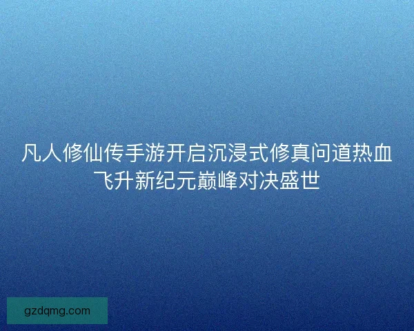 凡人修仙传手游开启沉浸式修真问道热血飞升新纪元巅峰对决盛世