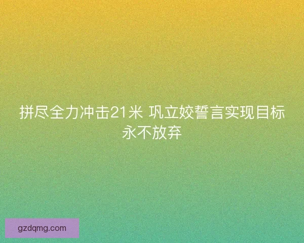 拼尽全力冲击21米 巩立姣誓言实现目标永不放弃