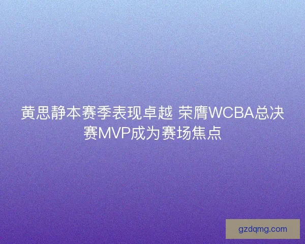 黄思静本赛季表现卓越 荣膺WCBA总决赛MVP成为赛场焦点