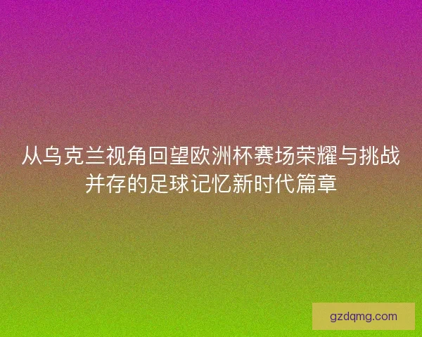 从乌克兰视角回望欧洲杯赛场荣耀与挑战并存的足球记忆新时代篇章