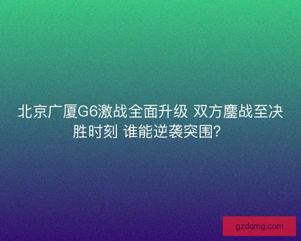 北京广厦G6激战全面升级 双方鏖战至决胜时刻 谁能逆袭突围？
