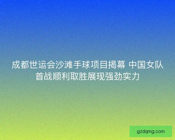 成都世运会沙滩手球项目揭幕 中国女队首战顺利取胜展现强劲实力