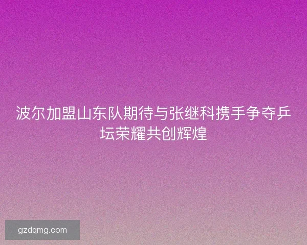 波尔加盟山东队期待与张继科携手争夺乒坛荣耀共创辉煌