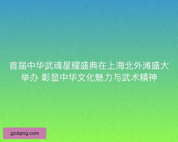 首届中华武魂星耀盛典在上海北外滩盛大举办 彰显中华文化魅力与武术精神